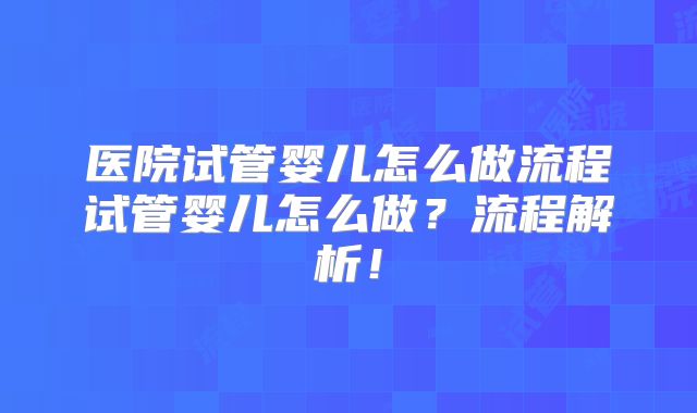 医院试管婴儿怎么做流程试管婴儿怎么做?流程解析!