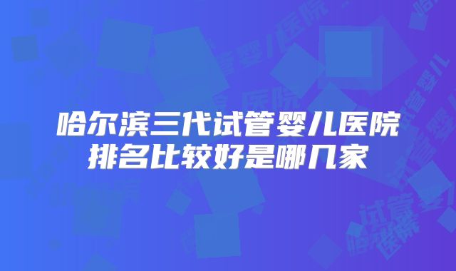哈尔滨三代试管婴儿医院排名比较好是哪几家