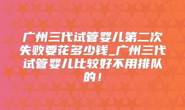 广州三代试管婴儿第二次失败要花多少钱_广州三代试管婴儿比较好不用排队的！