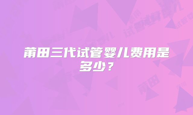 莆田三代试管婴儿费用是多少？