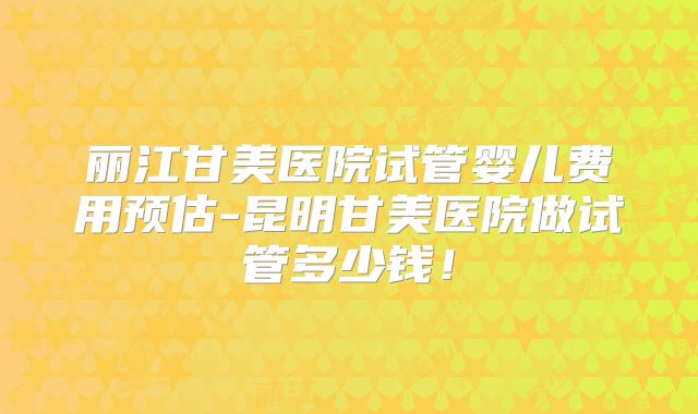 丽江甘美医院试管婴儿费用预估-昆明甘美医院做试管多少钱！