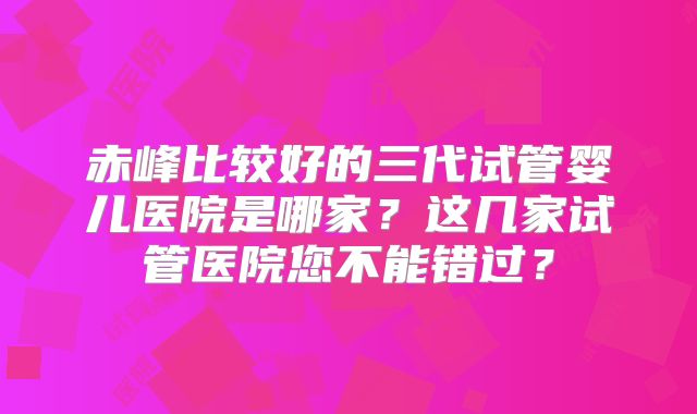 赤峰比较好的三代试管婴儿医院是哪家？这几家试管医院您不能错过？