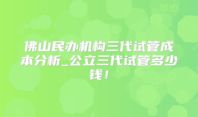 佛山民办机构三代试管成本分析_公立三代试管多少钱！