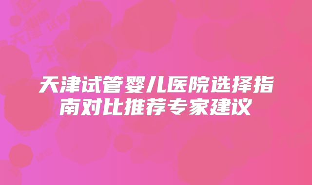 天津试管婴儿医院选择指南对比推荐专家建议