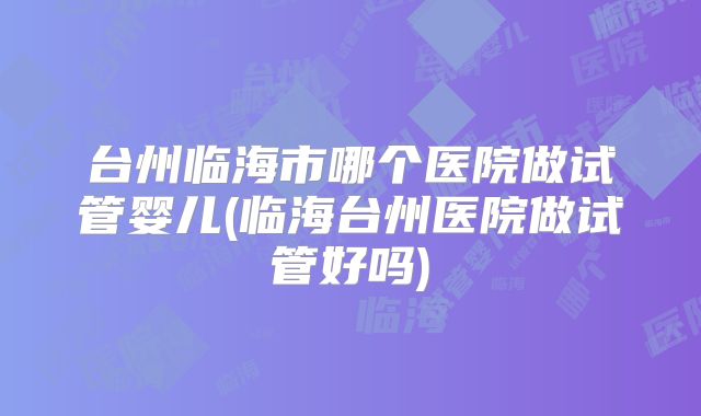 台州临海市哪个医院做试管婴儿(临海台州医院做试管好吗)
