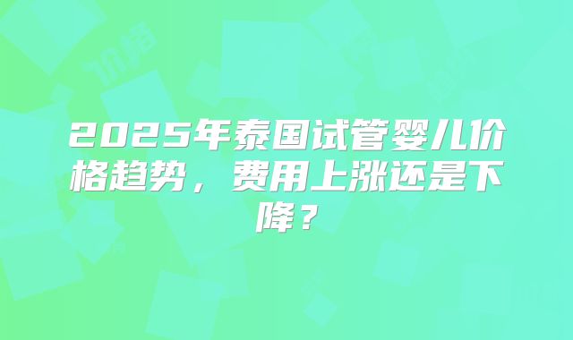 2025年泰国试管婴儿价格趋势，费用上涨还是下降？
