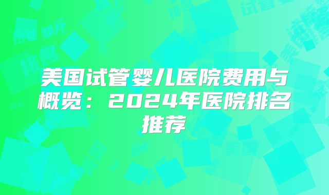 美国试管婴儿医院费用与概览：2024年医院排名推荐