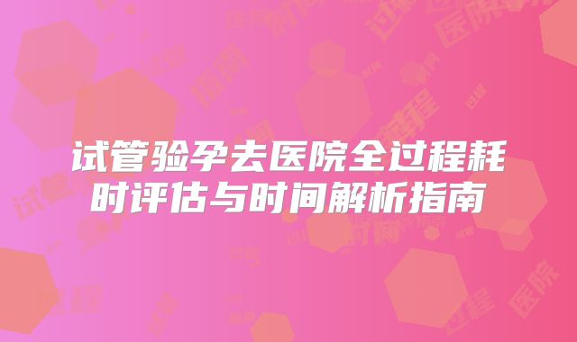 试管验孕去医院全过程耗时评估与时间解析指南