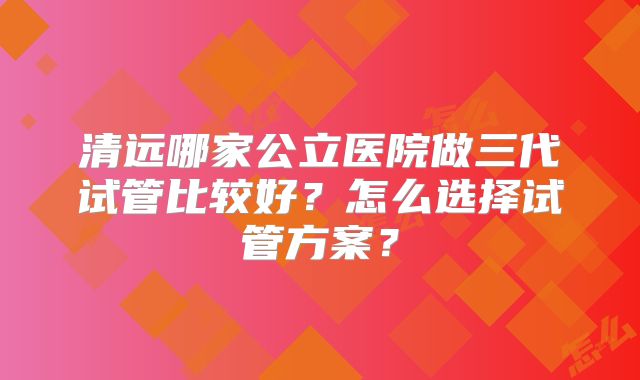 清远哪家公立医院做三代试管比较好？怎么选择试管方案？