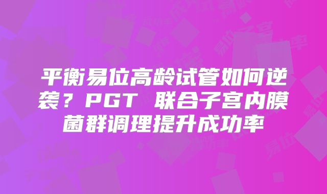 平衡易位高龄试管如何逆袭?PGT 联合子宫内膜菌群调理提升成功率