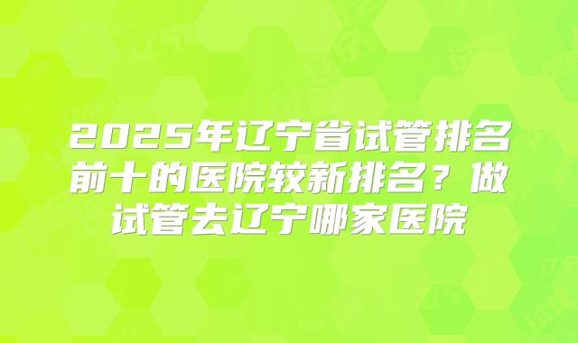 2025年辽宁省试管排名前十的医院较新排名？做试管去辽宁哪家医院