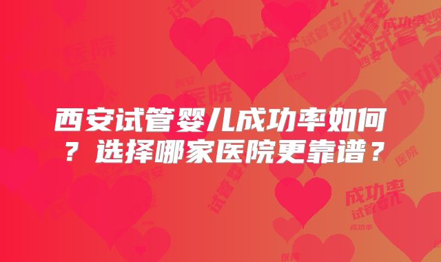 西安试管婴儿成功率如何？选择哪家医院更靠谱？