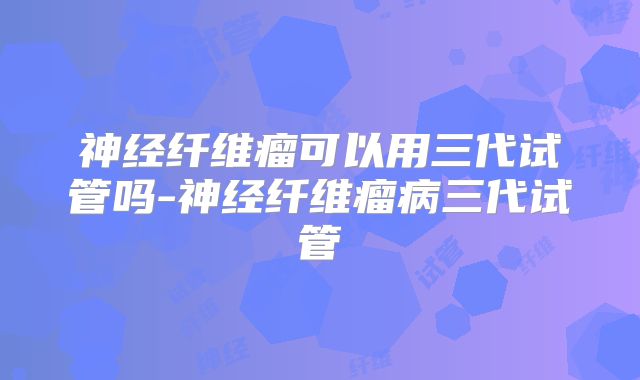 神经纤维瘤可以用三代试管吗-神经纤维瘤病三代试管