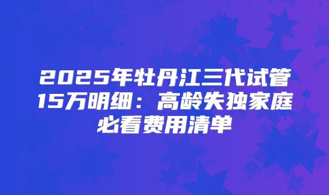2025年牡丹江三代试管15万明细：高龄失独家庭必看费用清单