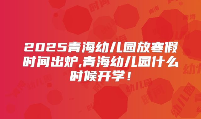2025青海幼儿园放寒假时间出炉,青海幼儿园什么时候开学！