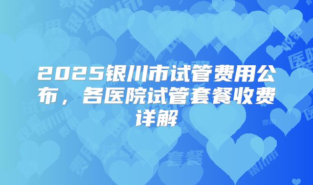 2025银川市试管费用公布，各医院试管套餐收费详解