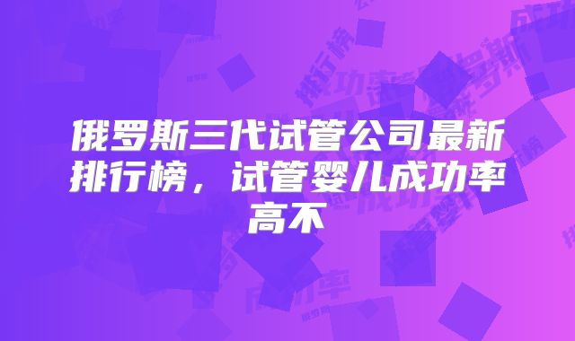 俄罗斯三代试管公司最新排行榜，试管婴儿成功率高不