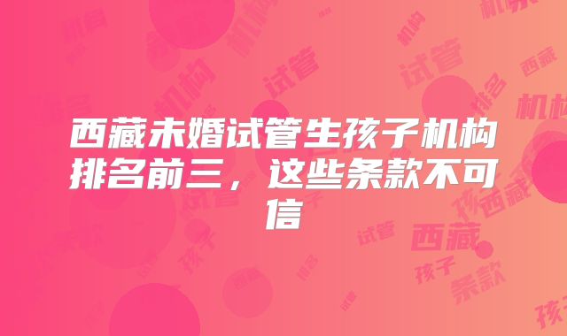 西藏未婚试管生孩子机构排名前三，这些条款不可信