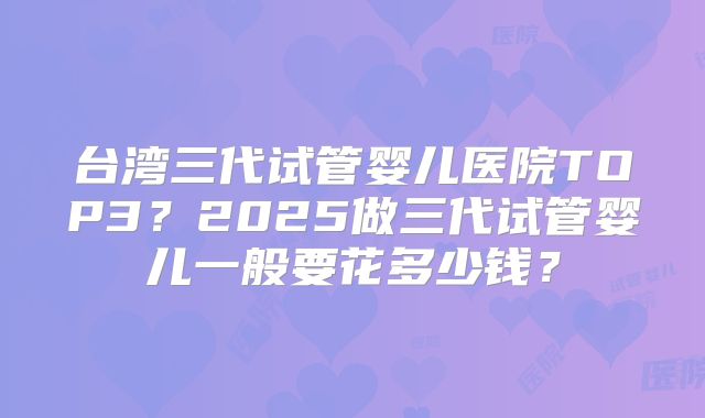 台湾三代试管婴儿医院TOP3?2025做三代试管婴儿一般要花多少钱?