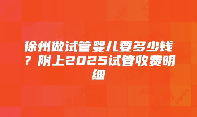 徐州做试管婴儿要多少钱？附上2025试管收费明细