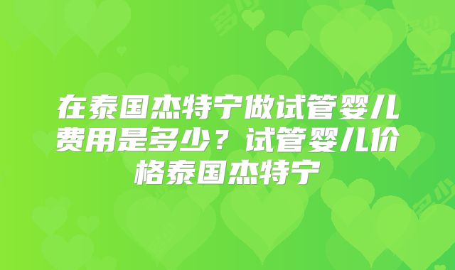 在泰国杰特宁做试管婴儿费用是多少？试管婴儿价格泰国杰特宁