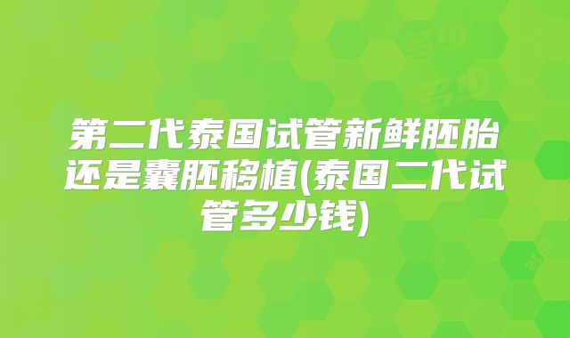 第二代泰国试管新鲜胚胎还是囊胚移植(泰国二代试管多少钱)