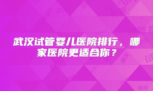 武汉试管婴儿医院排行，哪家医院更适合你？