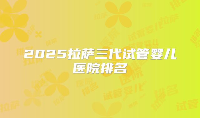 2025拉萨三代试管婴儿医院排名