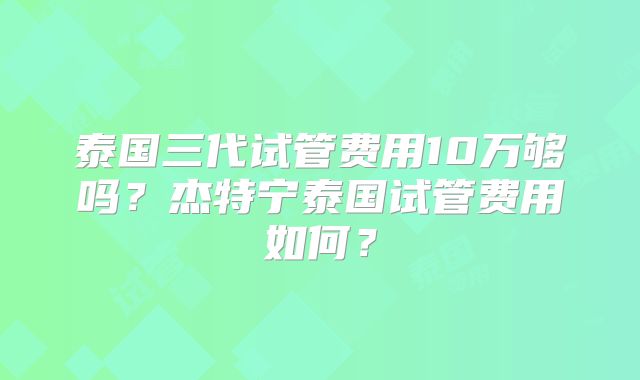 泰国三代试管费用10万够吗?杰特宁泰国试管费用如何?