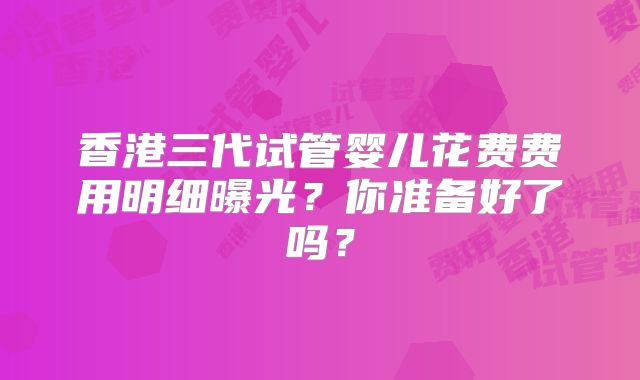 香港三代试管婴儿花费费用明细曝光？你准备好了吗？