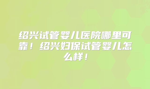 绍兴试管婴儿医院哪里可靠！绍兴妇保试管婴儿怎么样！