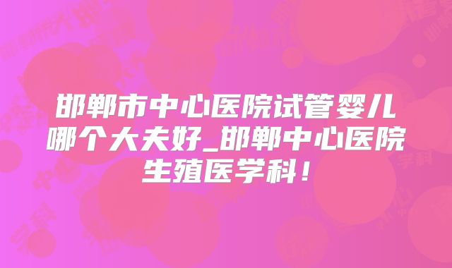 邯郸市中心医院试管婴儿哪个大夫好_邯郸中心医院生殖医学科！