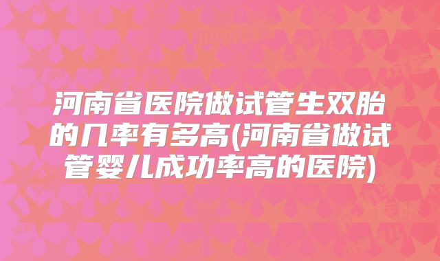 河南省医院做试管生双胎的几率有多高(河南省做试管婴儿成功率高的医院)