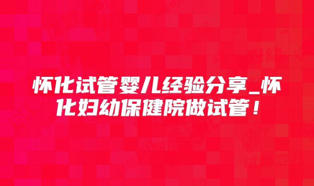 怀化试管婴儿经验分享_怀化妇幼保健院做试管!