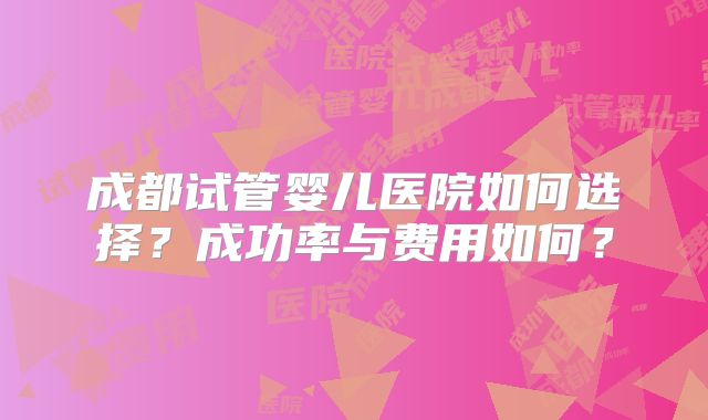 成都试管婴儿医院如何选择？成功率与费用如何？