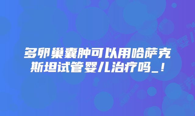 多卵巢囊肿可以用哈萨克斯坦试管婴儿治疗吗_！
