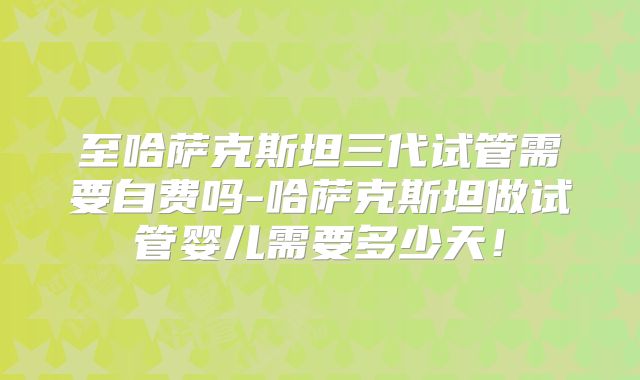 至哈萨克斯坦三代试管需要自费吗-哈萨克斯坦做试管婴儿需要多少天！
