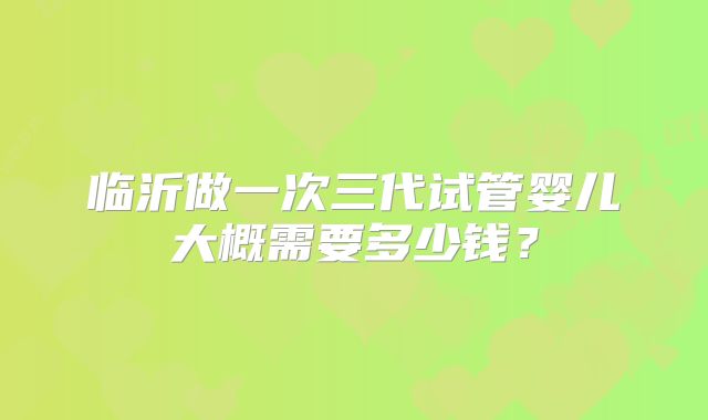 临沂做一次三代试管婴儿大概需要多少钱？