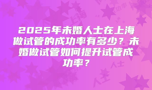 2025年未婚人士在上海做试管的成功率有多少？未婚做试管如何提升试管成功率？