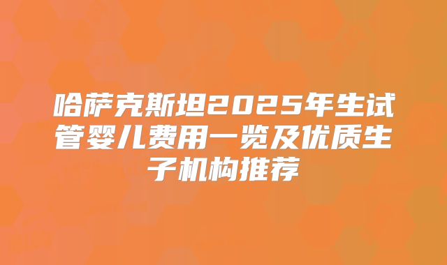哈萨克斯坦2025年生试管婴儿费用一览及优质生子机构推荐