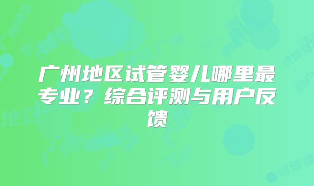 广州地区试管婴儿哪里最专业？综合评测与用户反馈