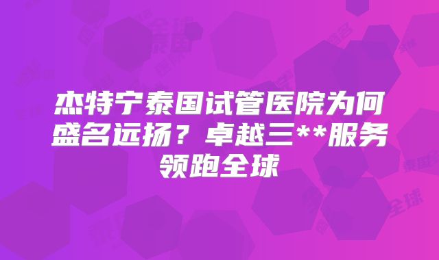杰特宁泰国试管医院为何盛名远扬？卓越三**服务领跑全球
