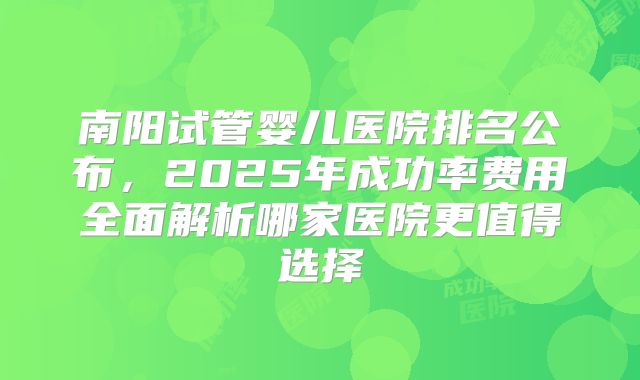 南阳试管婴儿医院排名公布，2025年成功率费用全面解析哪家医院更值得选择