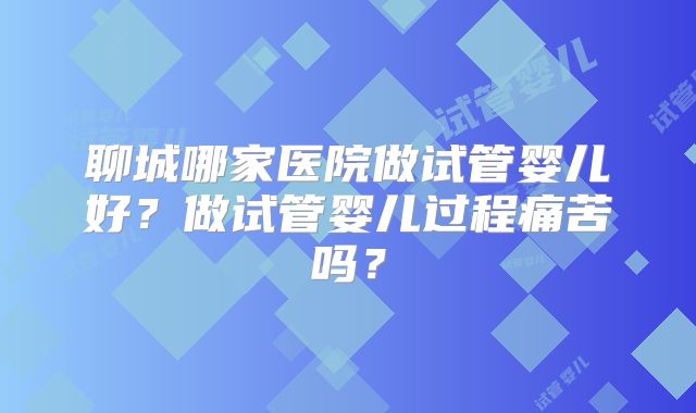聊城哪家医院做试管婴儿好？做试管婴儿过程痛苦吗？