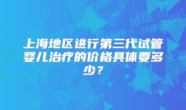 上海地区进行第三代试管婴儿治疗的价格具体要多少？