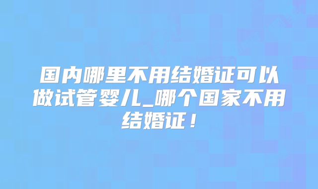 国内哪里不用结婚证可以做试管婴儿_哪个国家不用结婚证！