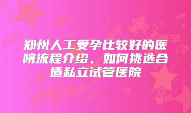 郑州人工受孕比较好的医院流程介绍，如何挑选合适私立试管医院