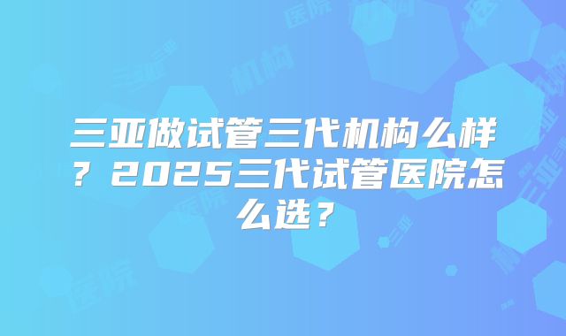 三亚做试管三代机构么样?2025三代试管医院怎么选?