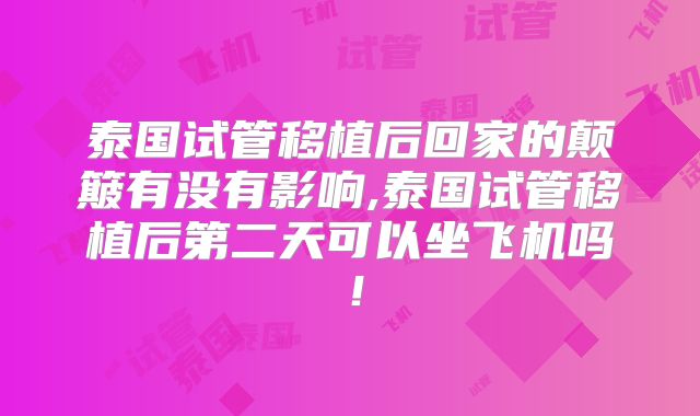 泰国试管移植后回家的颠簸有没有影响,泰国试管移植后第二天可以坐飞机吗！