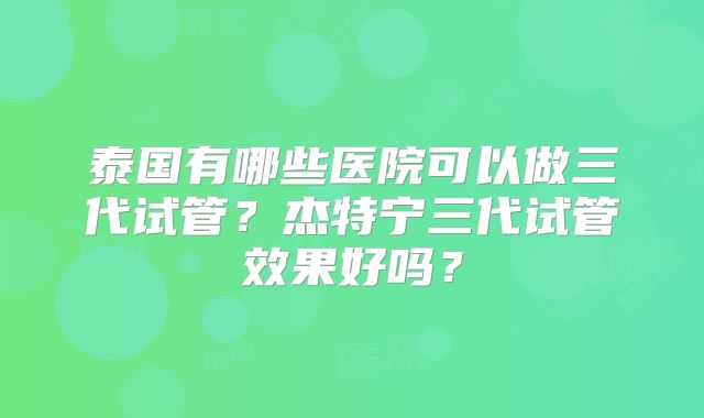 泰国有哪些医院可以做三代试管?杰特宁三代试管效果好吗?